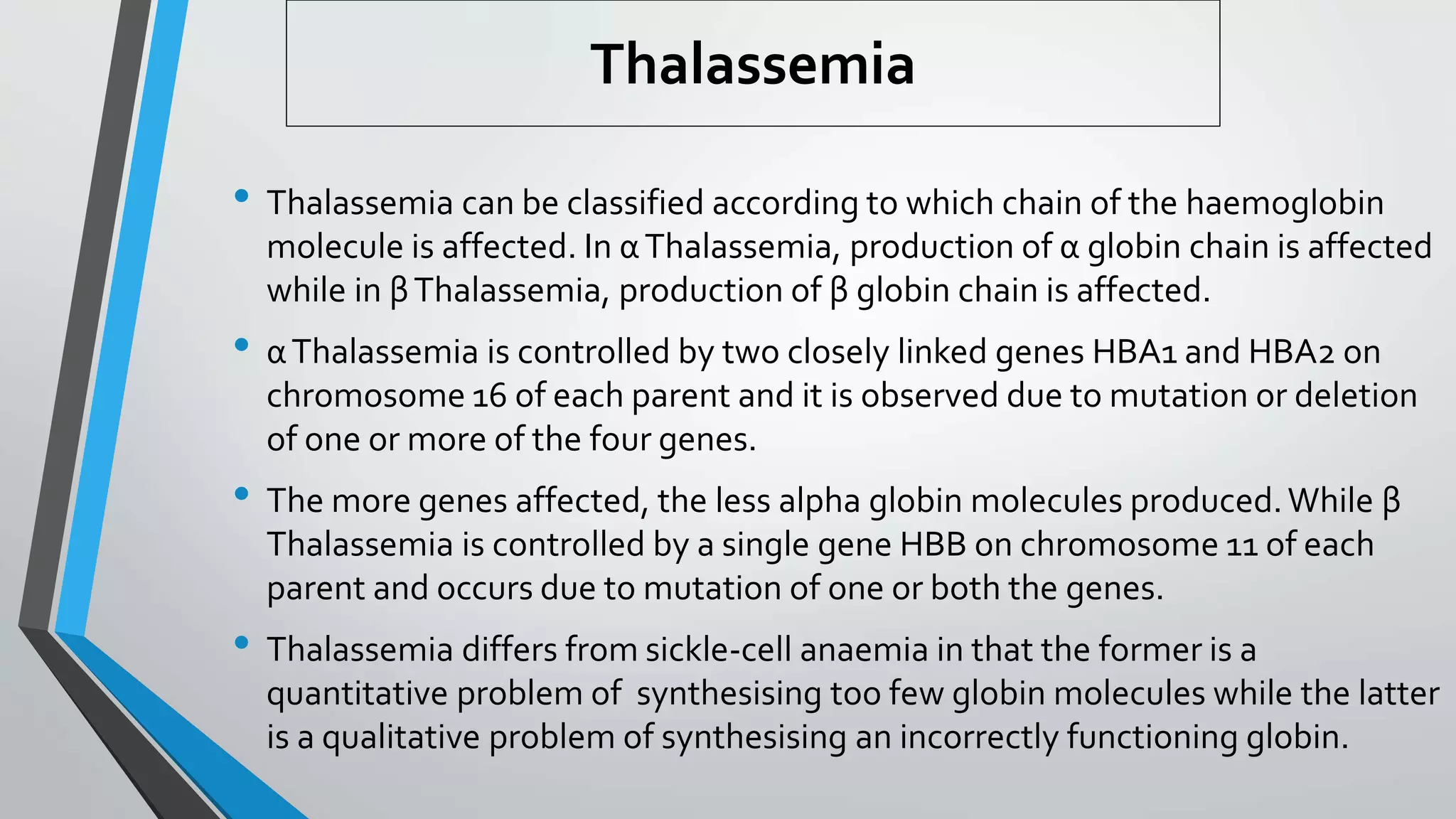 • Thalassemia can be classified according to which chain of the haemoglobin
molecule is affected. In αThalassemia, production of α globin chain is affected
while in βThalassemia, production of β globin chain is affected.
• αThalassemia is controlled by two closely linked genes HBA1 and HBA2 on
chromosome 16 of each parent and it is observed due to mutation or deletion
of one or more of the four genes.
• The more genes affected, the less alpha globin molecules produced.While β
Thalassemia is controlled by a single gene HBB on chromosome 11 of each
parent and occurs due to mutation of one or both the genes.
• Thalassemia differs from sickle-cell anaemia in that the former is a
quantitative problem of synthesising too few globin molecules while the latter
is a qualitative problem of synthesising an incorrectly functioning globin.
Thalassemia
 
