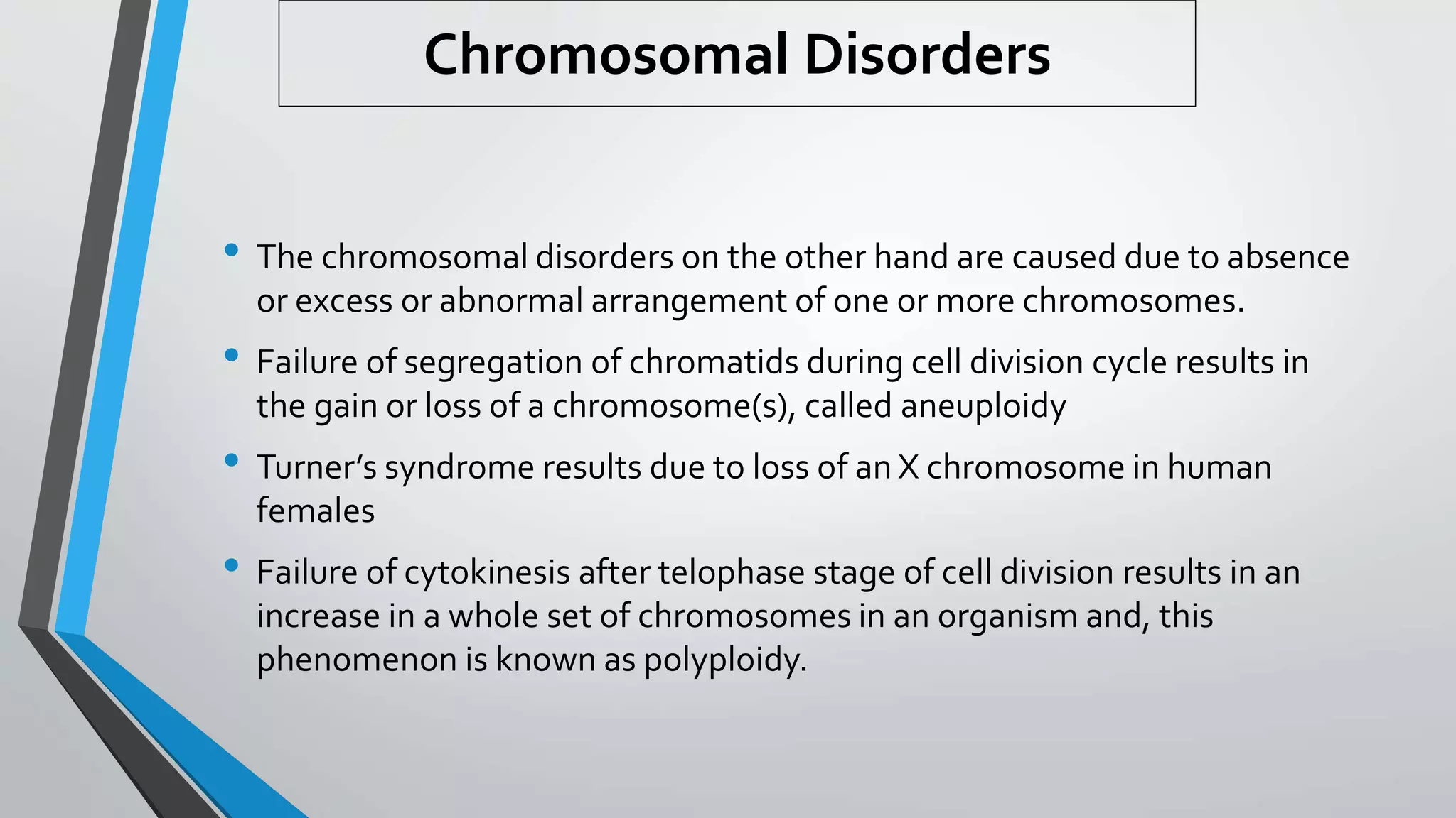 Chromosomal Disorders
• The chromosomal disorders on the other hand are caused due to absence
or excess or abnormal arrangement of one or more chromosomes.
• Failure of segregation of chromatids during cell division cycle results in
the gain or loss of a chromosome(s), called aneuploidy
• Turner’s syndrome results due to loss of an X chromosome in human
females
• Failure of cytokinesis after telophase stage of cell division results in an
increase in a whole set of chromosomes in an organism and, this
phenomenon is known as polyploidy.
 