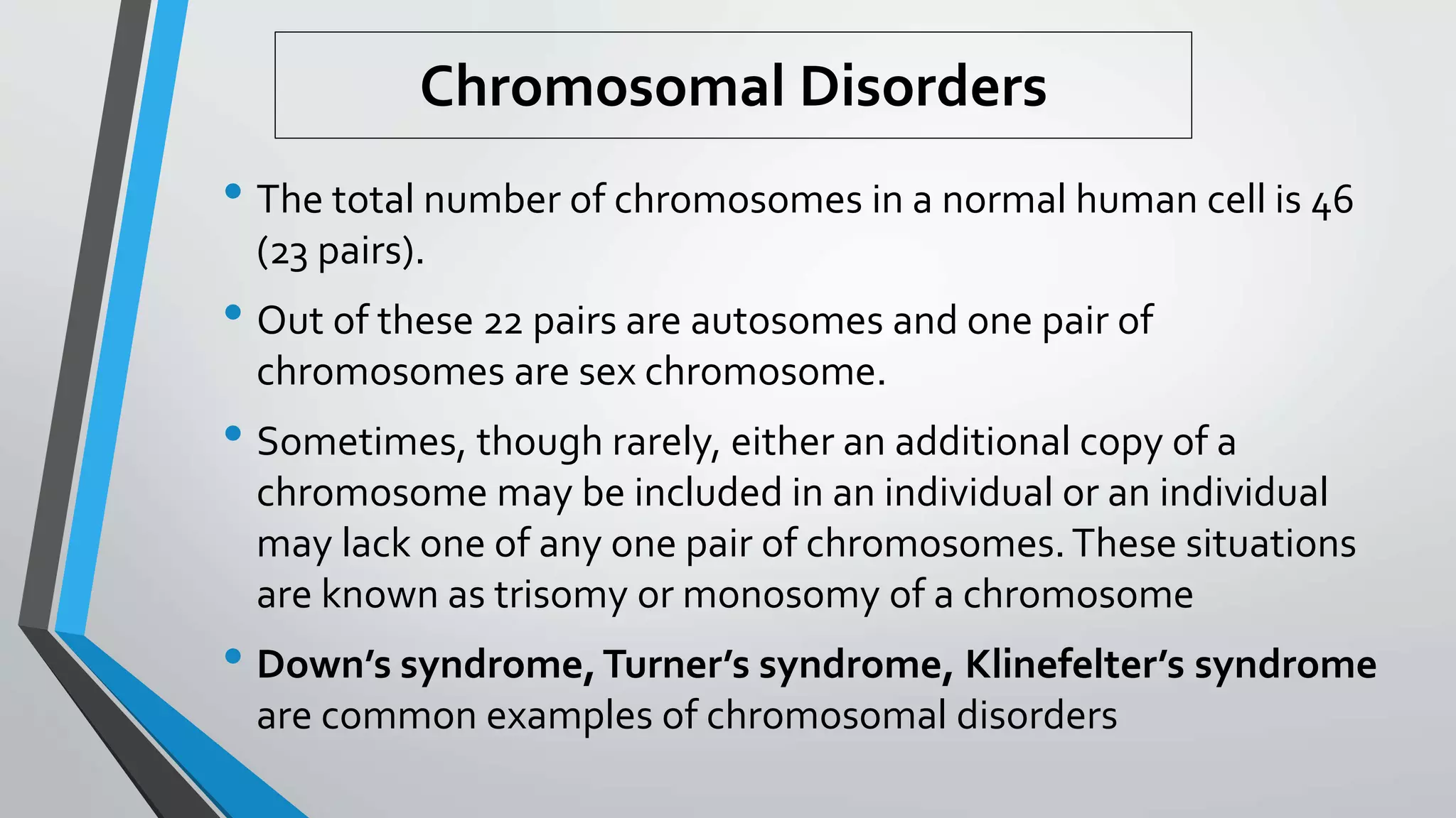 • The total number of chromosomes in a normal human cell is 46
(23 pairs).
• Out of these 22 pairs are autosomes and one pair of
chromosomes are sex chromosome.
• Sometimes, though rarely, either an additional copy of a
chromosome may be included in an individual or an individual
may lack one of any one pair of chromosomes.These situations
are known as trisomy or monosomy of a chromosome
• Down’s syndrome,Turner’s syndrome, Klinefelter’s syndrome
are common examples of chromosomal disorders
Chromosomal Disorders
 