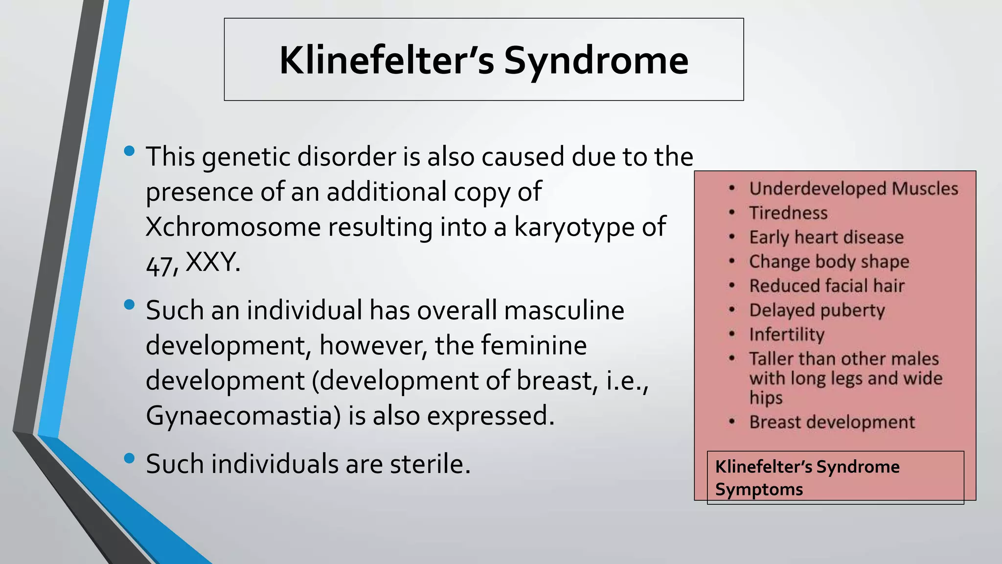 Klinefelter’s Syndrome
• This genetic disorder is also caused due to the
presence of an additional copy of
Xchromosome resulting into a karyotype of
47, XXY.
• Such an individual has overall masculine
development, however, the feminine
development (development of breast, i.e.,
Gynaecomastia) is also expressed.
• Such individuals are sterile. Klinefelter’s Syndrome
Symptoms
 