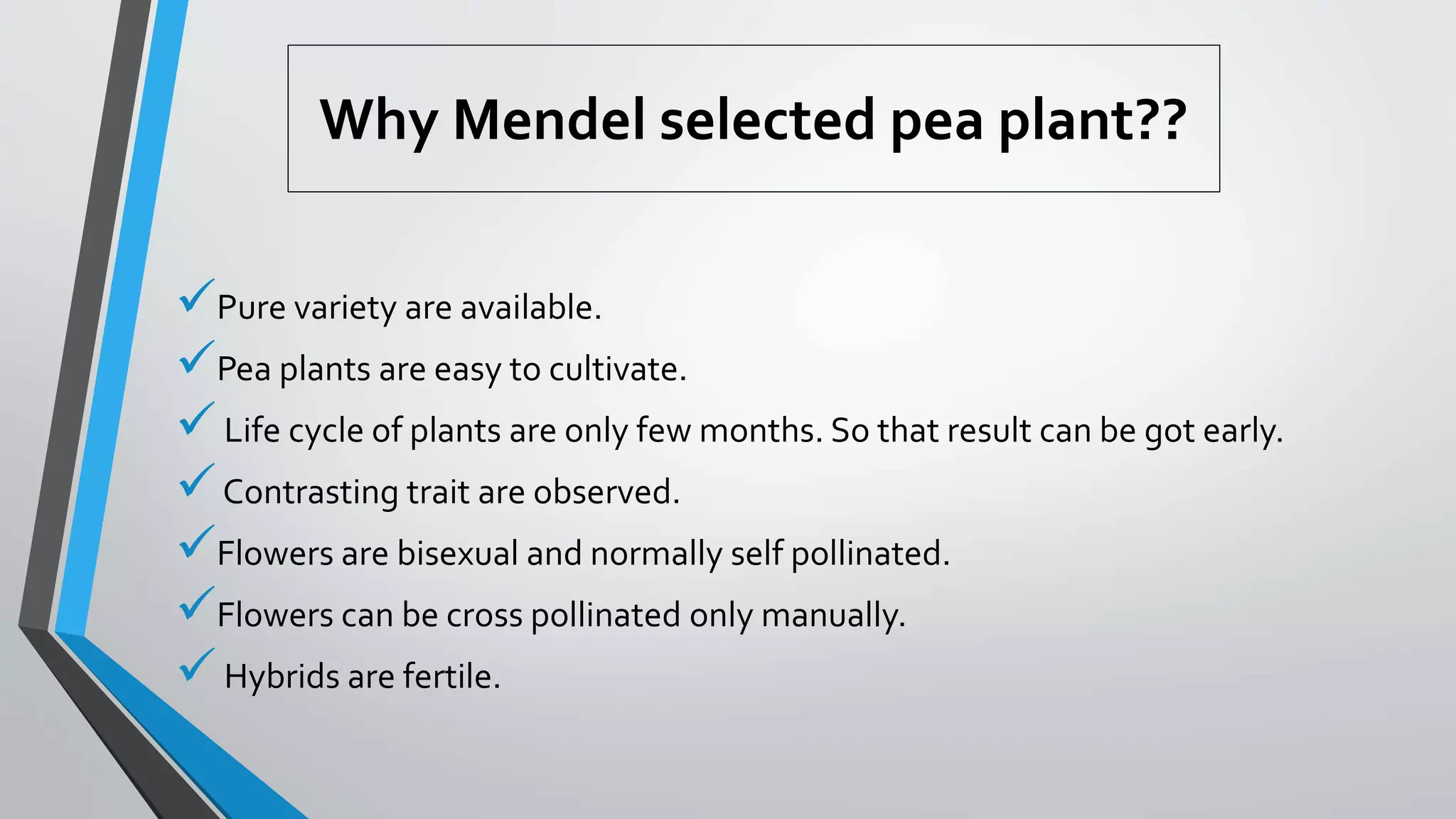 Why Mendel selected pea plant??
Pure variety are available.
Pea plants are easy to cultivate.
Life cycle of plants are only few months. So that result can be got early.
Contrasting trait are observed.
Flowers are bisexual and normally self pollinated.
Flowers can be cross pollinated only manually.
Hybrids are fertile.
 