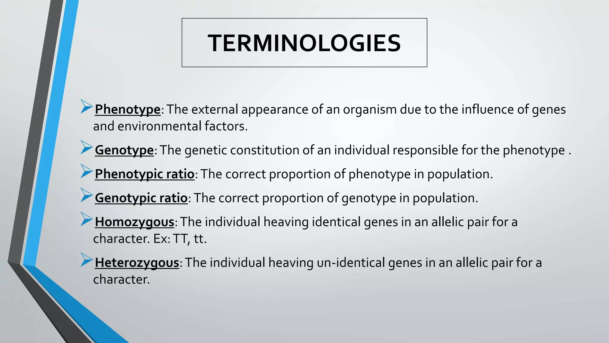 TERMINOLOGIES
Phenotype:The external appearance of an organism due to the influence of genes
and environmental factors.
Genotype:The genetic constitution of an individual responsible for the phenotype .
Phenotypic ratio:The correct proportion of phenotype in population.
Genotypic ratio:The correct proportion of genotype in population.
Homozygous:The individual heaving identical genes in an allelic pair for a
character. Ex:TT, tt.
Heterozygous:The individual heaving un-identical genes in an allelic pair for a
character.
 