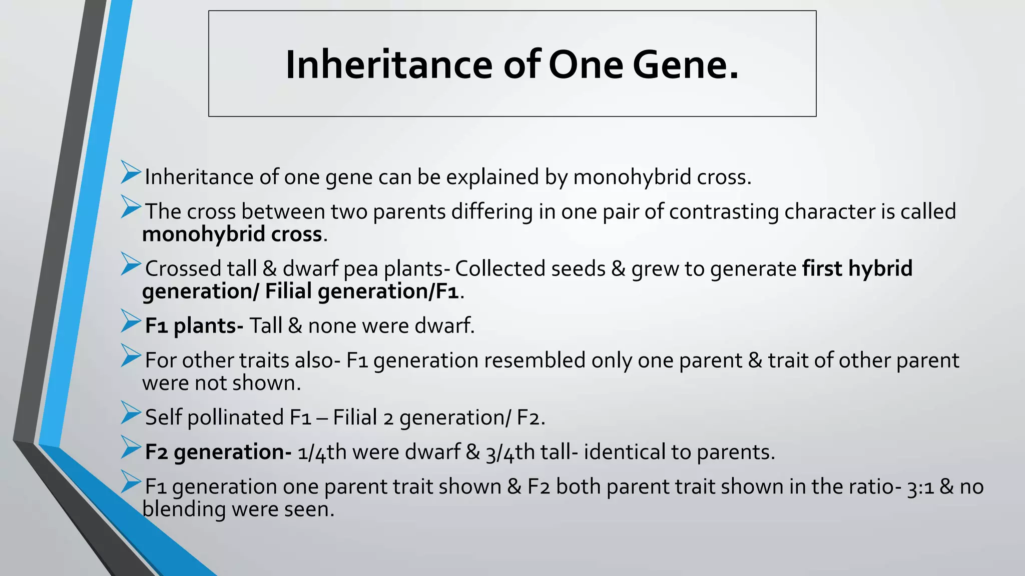 Inheritance of One Gene.
Inheritance of one gene can be explained by monohybrid cross.
The cross between two parents differing in one pair of contrasting character is called
monohybrid cross.
Crossed tall & dwarf pea plants- Collected seeds & grew to generate first hybrid
generation/ Filial generation/F1.
F1 plants- Tall & none were dwarf.
For other traits also- F1 generation resembled only one parent & trait of other parent
were not shown.
Self pollinated F1 – Filial 2 generation/ F2.
F2 generation- 1/4th were dwarf & 3/4th tall- identical to parents.
F1 generation one parent trait shown & F2 both parent trait shown in the ratio- 3:1 & no
blending were seen.
 