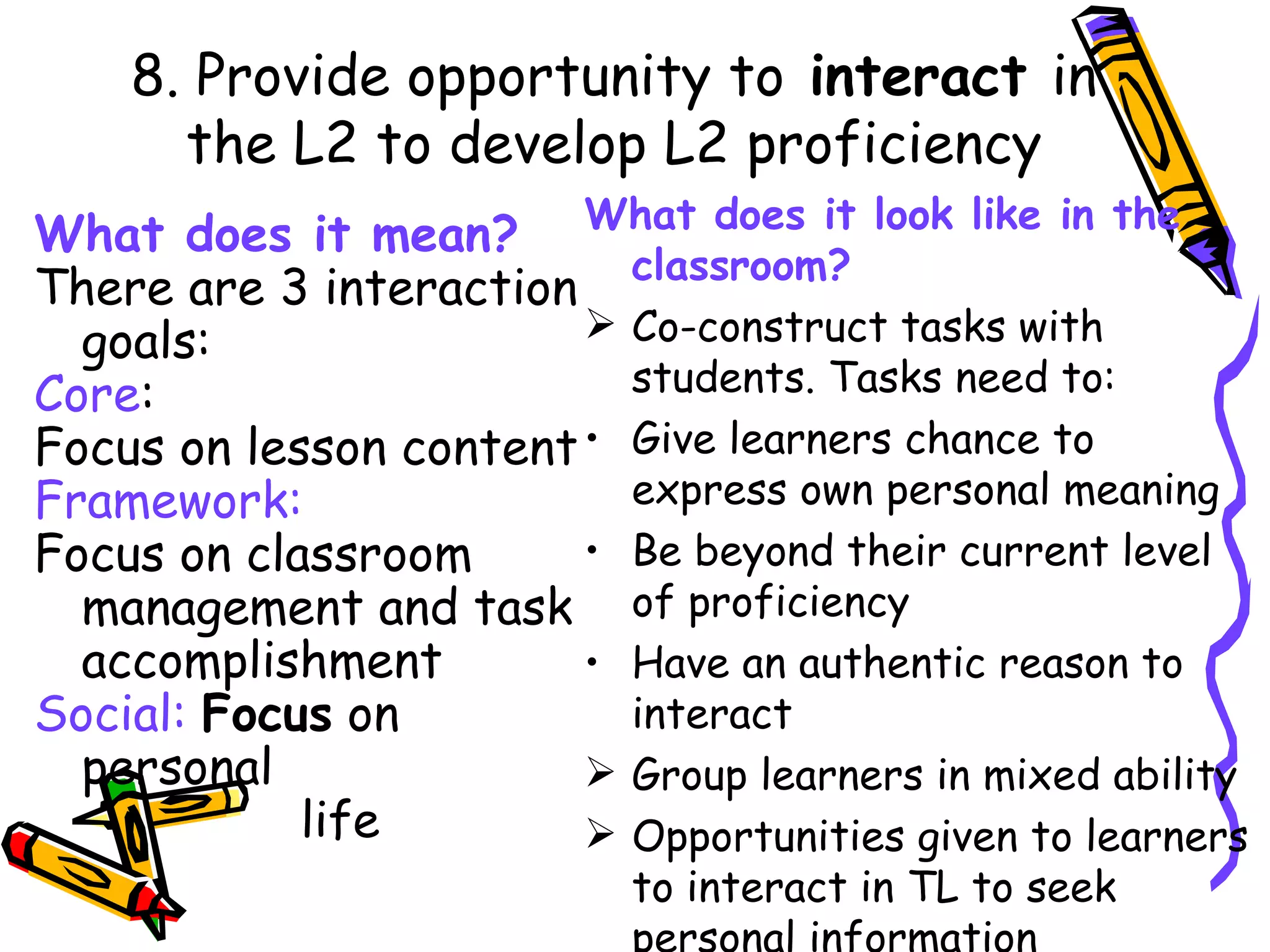 What does it look like in the classroom? Co-construct tasks with students. Tasks need to: Give learners chance to express own personal meaning Be beyond their current level of proficiency Have an authentic reason to interact Group learners in mixed ability Opportunities given to learners to interact in TL to seek personal information What does it mean? There are 3 interaction goals: Core : Focus on lesson content Framework: Focus on classroom management and task accomplishment Social:  Focus  on personal  life 8. Provide opportunity to  interact  in the L2 to develop L2 proficiency 