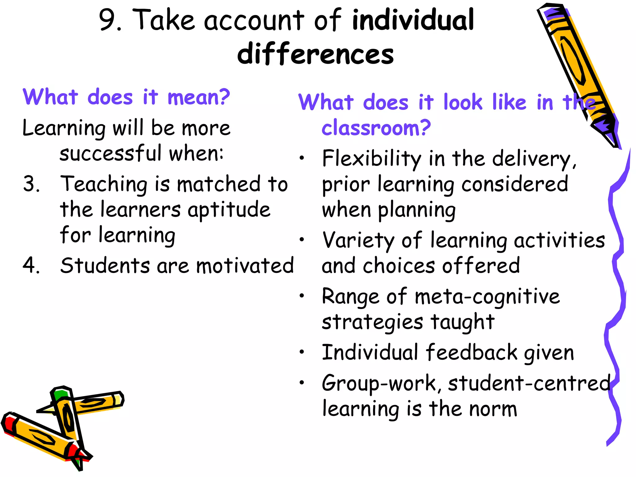 9. Take account of  individual differences What does it mean? Learning will be more successful when: Teaching is matched to the learners aptitude for learning Students are motivated What does it look like in the classroom? Flexibility in the delivery, prior learning considered when planning Variety of learning activities and choices offered Range of meta-cognitive strategies taught Individual feedback given Group-work, student-centred learning is the norm  