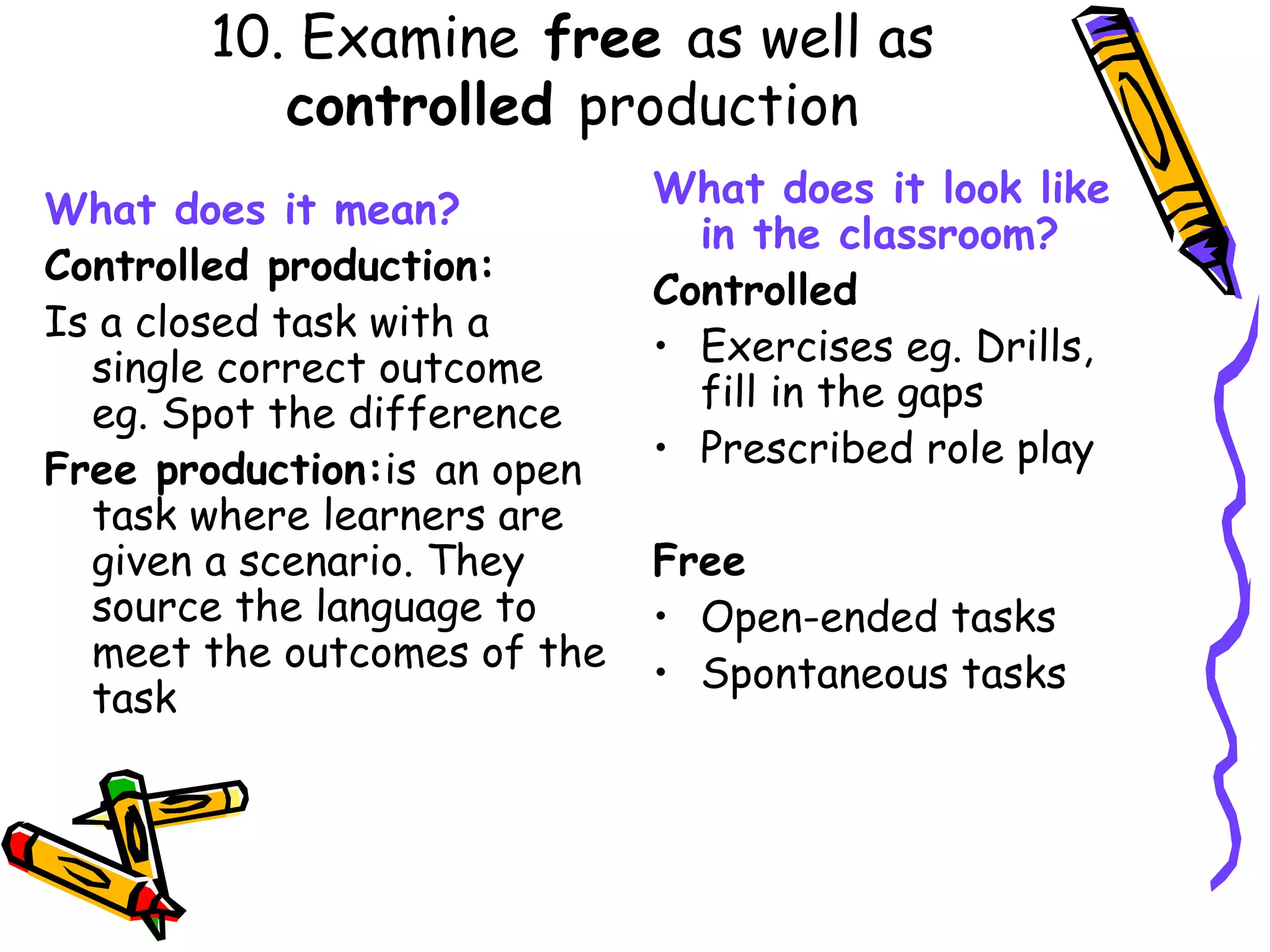 10. Examine  free  as well as  controlled  production What does it mean? Controlled production: Is a closed task with a single correct outcome eg. Spot the difference Free production: is   an open task where learners are given a scenario. They source the language to meet the outcomes of the task What does it look like in the classroom? Controlled Exercises eg. Drills, fill in the gaps Prescribed role play Free Open-ended tasks Spontaneous tasks 