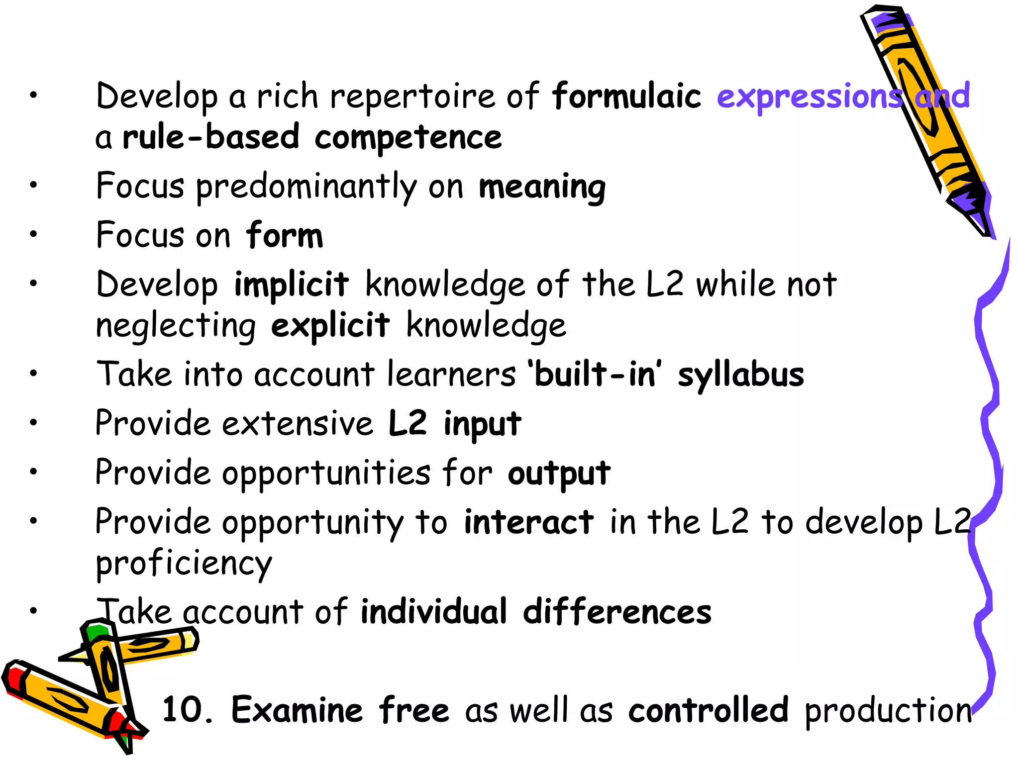 Develop a rich repertoire of  formulaic  expressions   and  a  rule-based competence Focus predominantly on  meaning Focus on  form Develop  implicit  knowledge of the L2 while not neglecting  explicit  knowledge Take into account learners  ‘built-in’ syllabus Provide extensive  L2 input Provide opportunities for  output Provide opportunity to  interact  in the L2 to develop L2 proficiency Take account of  individual differences 10. Examine free  as well as  controlled  production 