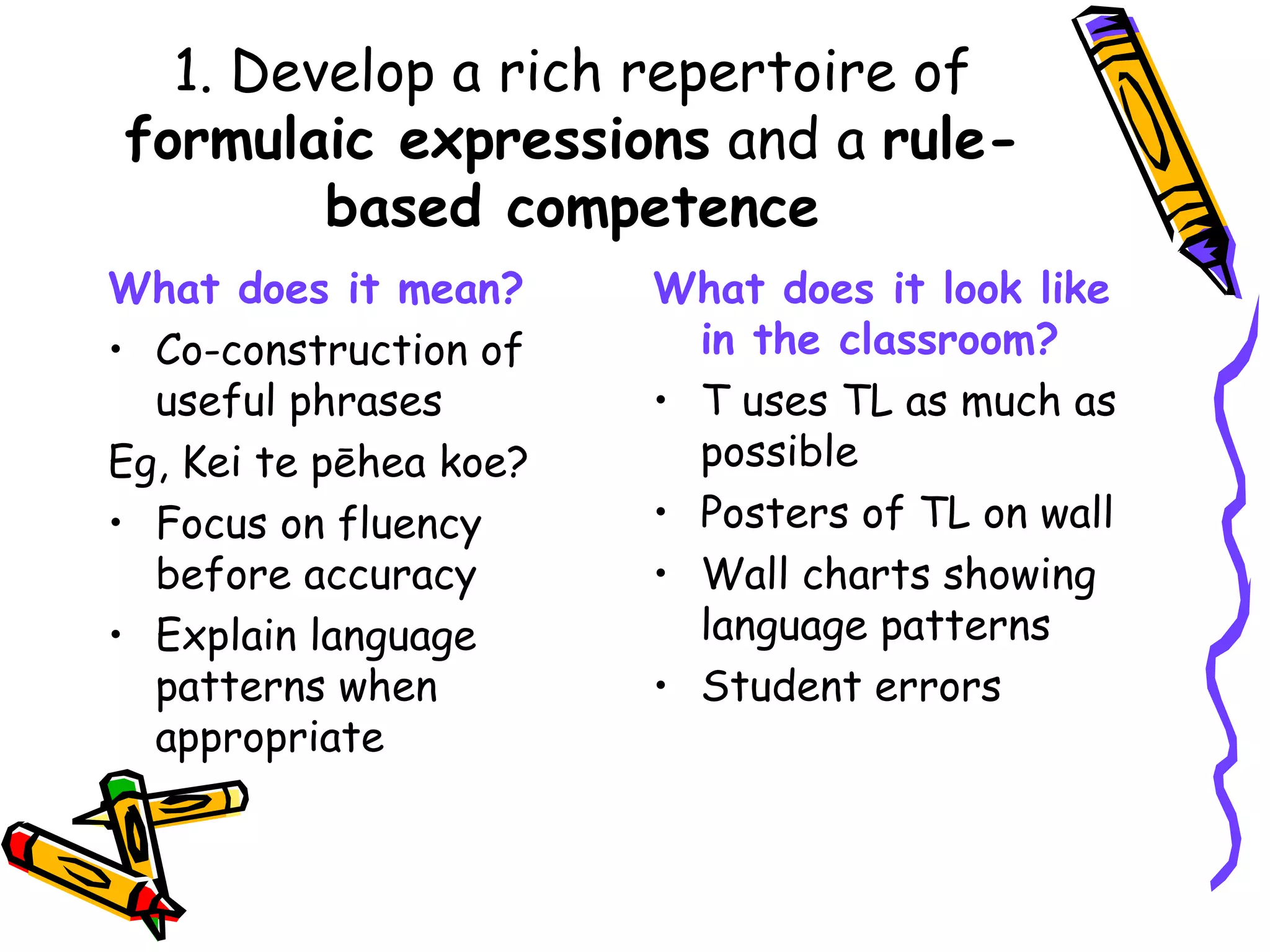 1. Develop a rich repertoire of  formulaic expressions  and a  rule-based competence What does it mean? Co-construction of useful phrases Eg, Kei te pēhea koe? Focus on fluency before accuracy Explain language patterns when appropriate What does it look like in the classroom? T uses TL as much as possible Posters of TL on wall Wall charts showing language patterns Student errors 