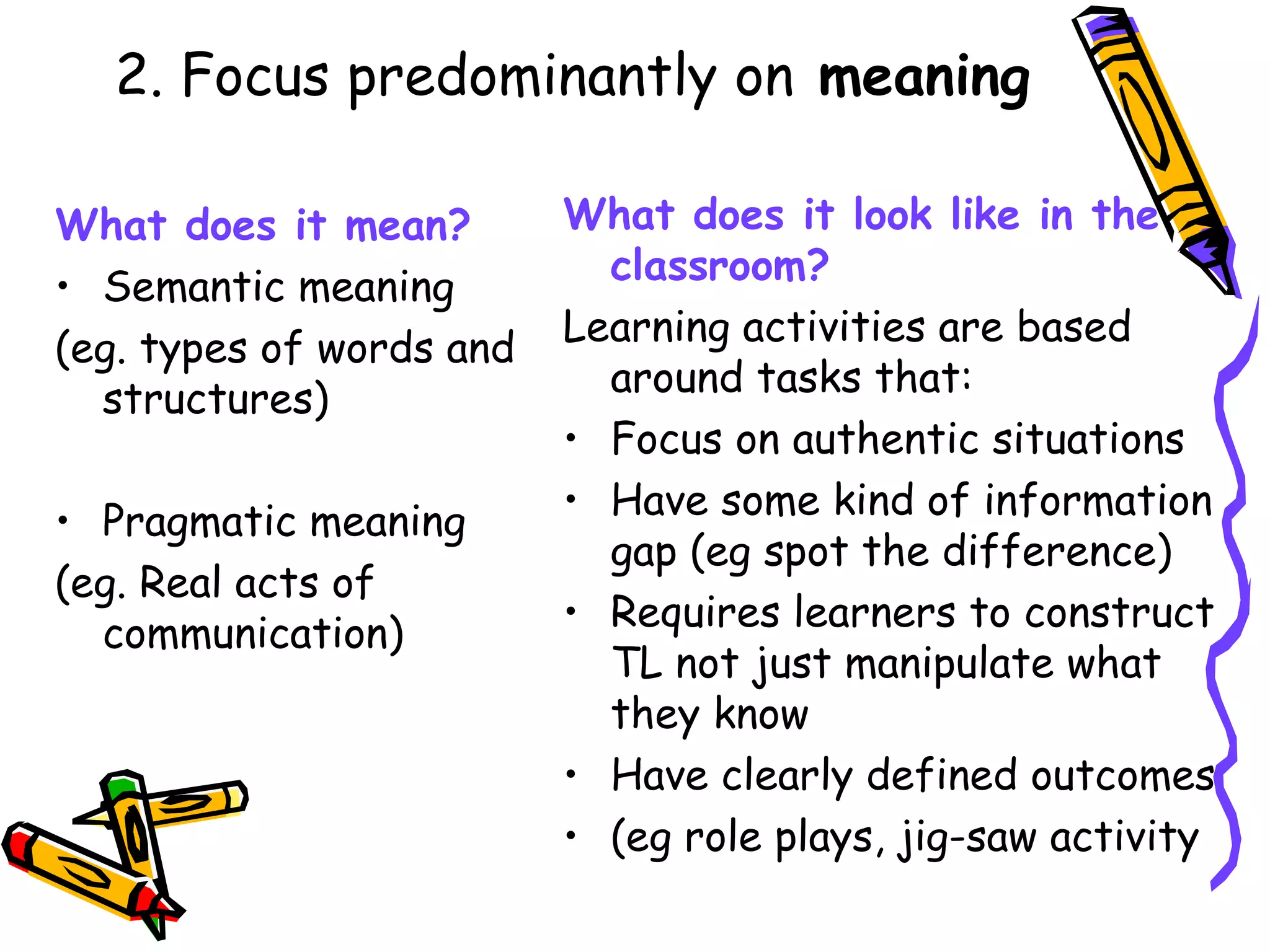 2. Focus predominantly on  meaning What does it mean? Semantic meaning  (eg. types of words and structures) Pragmatic meaning  (eg. Real acts of communication) What does it look like in the classroom? Learning activities are based around tasks that: Focus on authentic situations Have some kind of information gap (eg spot the difference) Requires learners to construct TL not just manipulate what they know Have clearly defined outcomes (eg role plays, jig-saw activity 