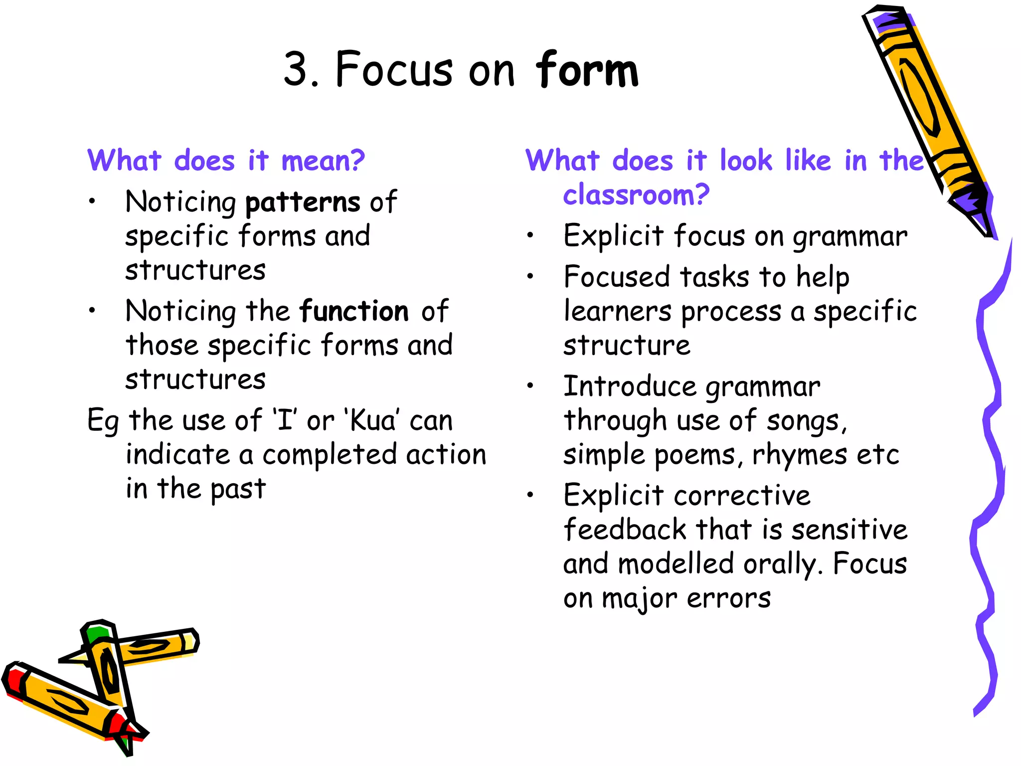 3. Focus on  form What does it mean? Noticing  patterns  of specific forms and structures Noticing the  function  of those specific forms and structures Eg the use of ‘I’ or ‘Kua’ can indicate a completed action in the past What does it look like in the classroom? Explicit focus on grammar Focused tasks to help learners process a specific structure Introduce grammar through use of songs, simple poems, rhymes etc Explicit corrective feedback that is sensitive and modelled orally. Focus on major errors 