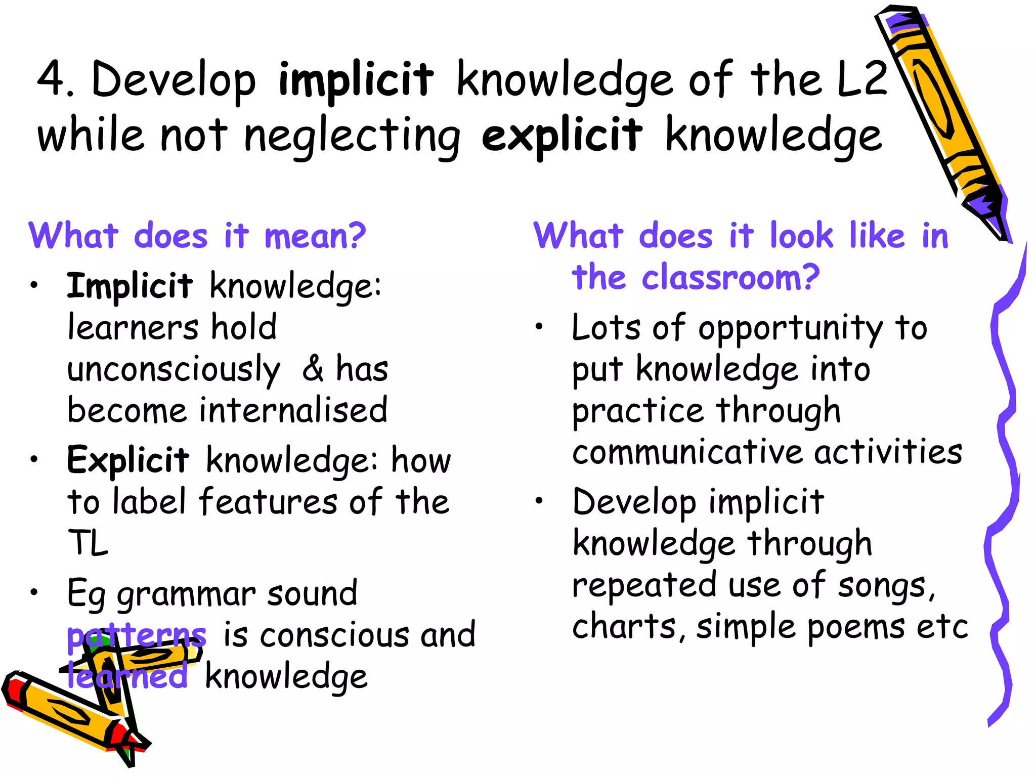 What does it mean? Implicit  knowledge: learners hold unconsciously  & has become internalised Explicit  knowledge: how to label features of the TL  Eg grammar sound  patterns  is conscious and  learned  knowledge What does it look like in the classroom? Lots of opportunity to put knowledge into practice through communicative activities Develop implicit knowledge through repeated use of songs, charts, simple poems etc 4. Develop  implicit  knowledge of the L2 while not neglecting  explicit  knowledge 