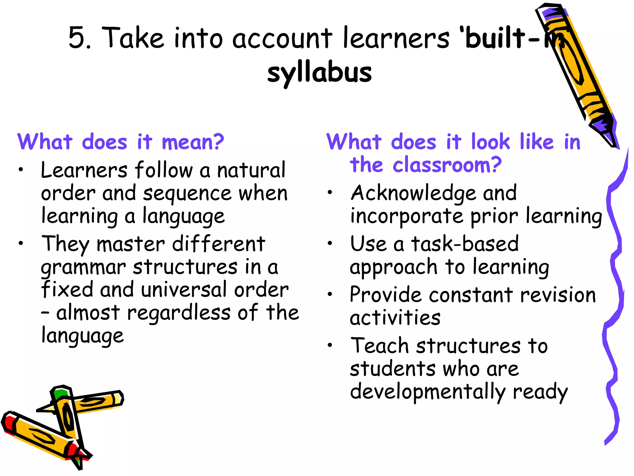 What does it mean? Learners follow a natural order and sequence when learning a language They master different grammar structures in a fixed and universal order – almost regardless of the language What does it look like in the classroom? Acknowledge and incorporate prior learning Use a task-based approach to learning Provide constant revision activities Teach structures to students who are developmentally ready 5. Take into account learners  ‘built-in’ syllabus 