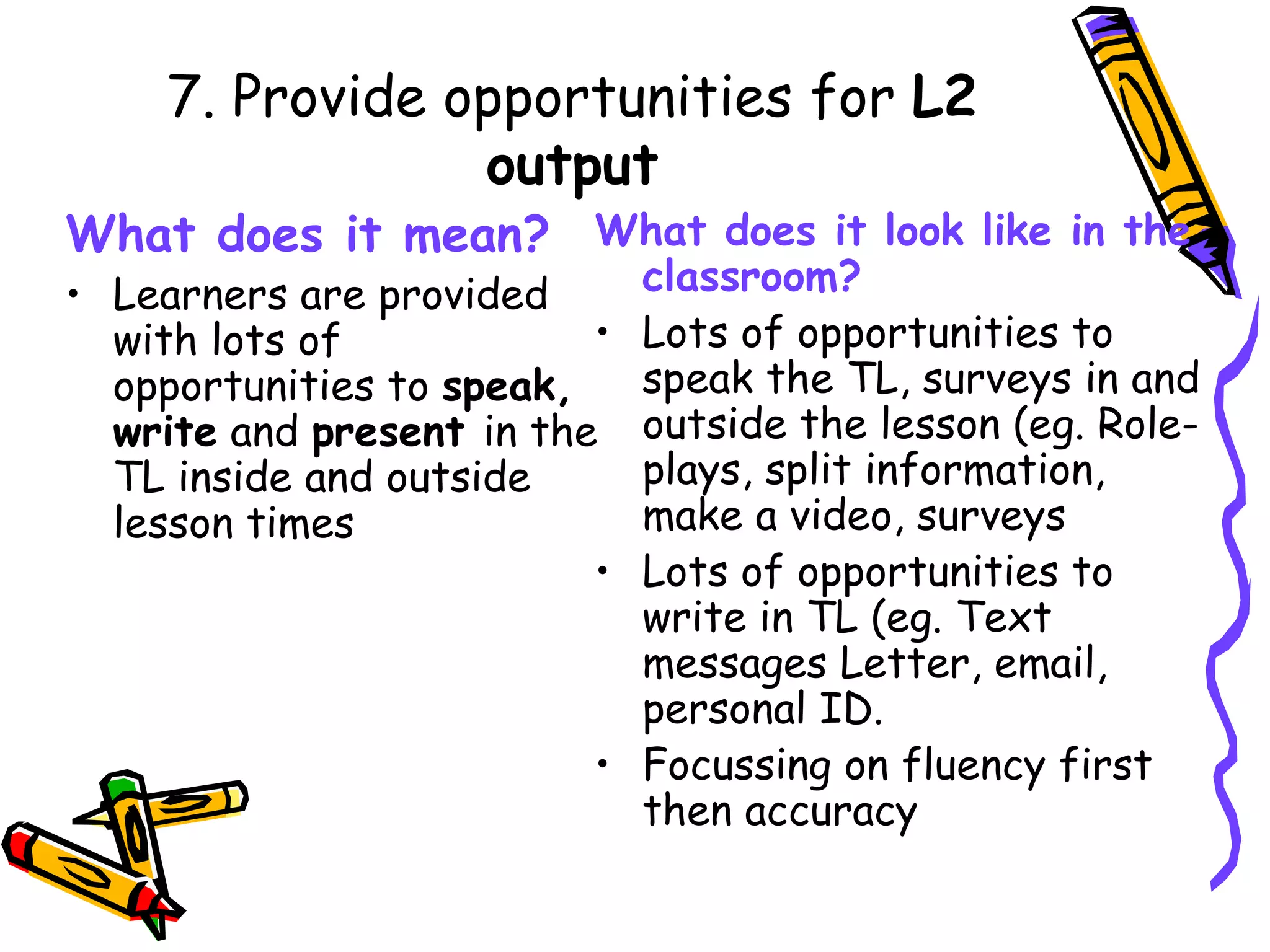 7. Provide opportunities for  L2 output What does it mean? Learners are provided with lots of opportunities to  speak, write  and  present  in the TL inside and outside lesson times What does it look like in the classroom? Lots of opportunities to speak the TL, surveys in and outside the lesson (eg. Role-plays, split information, make a video, surveys Lots of opportunities to write in TL (eg. Text messages Letter, email, personal ID. Focussing on fluency first then accuracy 