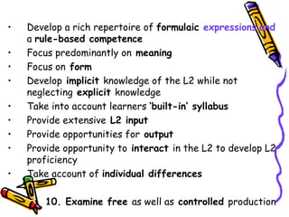 Develop a rich repertoire of  formulaic  expressions   and  a  rule-based competence Focus predominantly on  meaning Focus on  form Develop  implicit  knowledge of the L2 while not neglecting  explicit  knowledge Take into account learners  ‘built-in’ syllabus Provide extensive  L2 input Provide opportunities for  output Provide opportunity to  interact  in the L2 to develop L2 proficiency Take account of  individual differences 10. Examine free  as well as  controlled  production 
