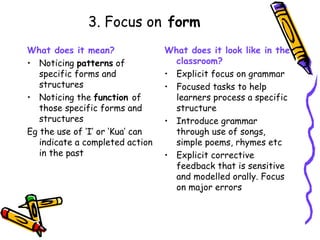 3. Focus on  form What does it mean? Noticing  patterns  of specific forms and structures Noticing the  function  of those specific forms and structures Eg the use of ‘I’ or ‘Kua’ can indicate a completed action in the past What does it look like in the classroom? Explicit focus on grammar Focused tasks to help learners process a specific structure Introduce grammar through use of songs, simple poems, rhymes etc Explicit corrective feedback that is sensitive and modelled orally. Focus on major errors 