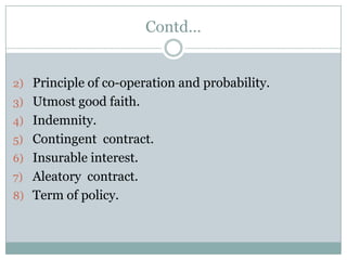 Contd…


2) Principle of co-operation and probability.
3) Utmost good faith.
4) Indemnity.
5) Contingent contract.
6) Insurable interest.
7) Aleatory contract.
8) Term of policy.
 