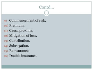 Contd…


9) Commencement of risk.
10) Premium.
11) Causa proxima.
12) Mitigation of loss.
13) Contribution.
14) Subrogation.
15) Reinsurance.
16) Double insurance.
 