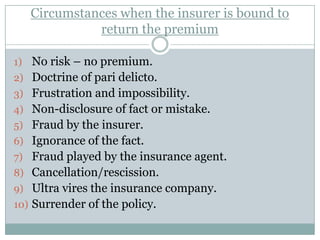Circumstances when the insurer is bound to
             return the premium

1) No risk – no premium.
2) Doctrine of pari delicto.
3) Frustration and impossibility.
4) Non-disclosure of fact or mistake.
5) Fraud by the insurer.
6) Ignorance of the fact.
7) Fraud played by the insurance agent.
8) Cancellation/rescission.
9) Ultra vires the insurance company.
10) Surrender of the policy.
 