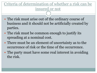 Criteria of determination of whether a risk can be
                  insured or not

 The risk must arise out of the ordinary course of
  business and it should not be artificially created by
  parties.
 The risk must be common enough to justify its
  spreading at a nominal cost.
 There must be an element of uncertainty as to the
  occurrence of risk or the time of the occurrence.
 The party must have some real interest in avoiding
  the risk.
 