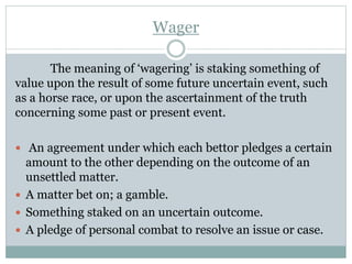Wager
The meaning of ‘wagering’ is staking something of
value upon the result of some future uncertain event, such
as a horse race, or upon the ascertainment of the truth
concerning some past or present event.
 An agreement under which each bettor pledges a certain
amount to the other depending on the outcome of an
unsettled matter.
 A matter bet on; a gamble.
 Something staked on an uncertain outcome.
 A pledge of personal combat to resolve an issue or case.
 