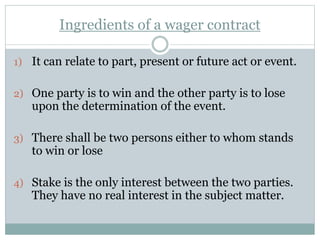 Ingredients of a wager contract
1) It can relate to part, present or future act or event.
2) One party is to win and the other party is to lose
upon the determination of the event.
3) There shall be two persons either to whom stands
to win or lose
4) Stake is the only interest between the two parties.
They have no real interest in the subject matter.
 