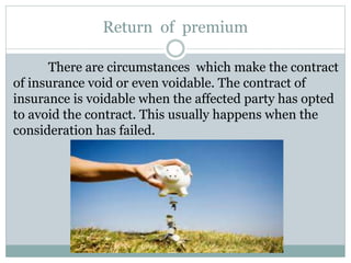 Return of premium
There are circumstances which make the contract
of insurance void or even voidable. The contract of
insurance is voidable when the affected party has opted
to avoid the contract. This usually happens when the
consideration has failed.
 