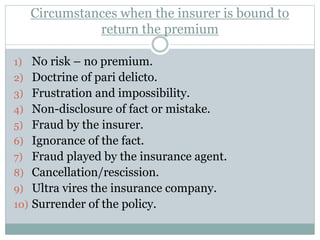 Circumstances when the insurer is bound to
return the premium
1) No risk – no premium.
2) Doctrine of pari delicto.
3) Frustration and impossibility.
4) Non-disclosure of fact or mistake.
5) Fraud by the insurer.
6) Ignorance of the fact.
7) Fraud played by the insurance agent.
8) Cancellation/rescission.
9) Ultra vires the insurance company.
10) Surrender of the policy.
 