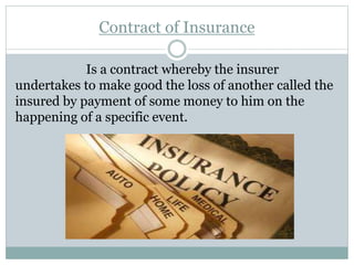 Contract of Insurance
Is a contract whereby the insurer
undertakes to make good the loss of another called the
insured by payment of some money to him on the
happening of a specific event.
 