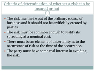 Criteria of determination of whether a risk can be
insured or not
 The risk must arise out of the ordinary course of
business and it should not be artificially created by
parties.
 The risk must be common enough to justify its
spreading at a nominal cost.
 There must be an element of uncertainty as to the
occurrence of risk or the time of the occurrence.
 The party must have some real interest in avoiding
the risk.
 