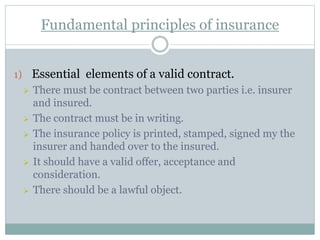 Fundamental principles of insurance
1) Essential elements of a valid contract.
 There must be contract between two parties i.e. insurer
and insured.
 The contract must be in writing.
 The insurance policy is printed, stamped, signed my the
insurer and handed over to the insured.
 It should have a valid offer, acceptance and
consideration.
 There should be a lawful object.
 
