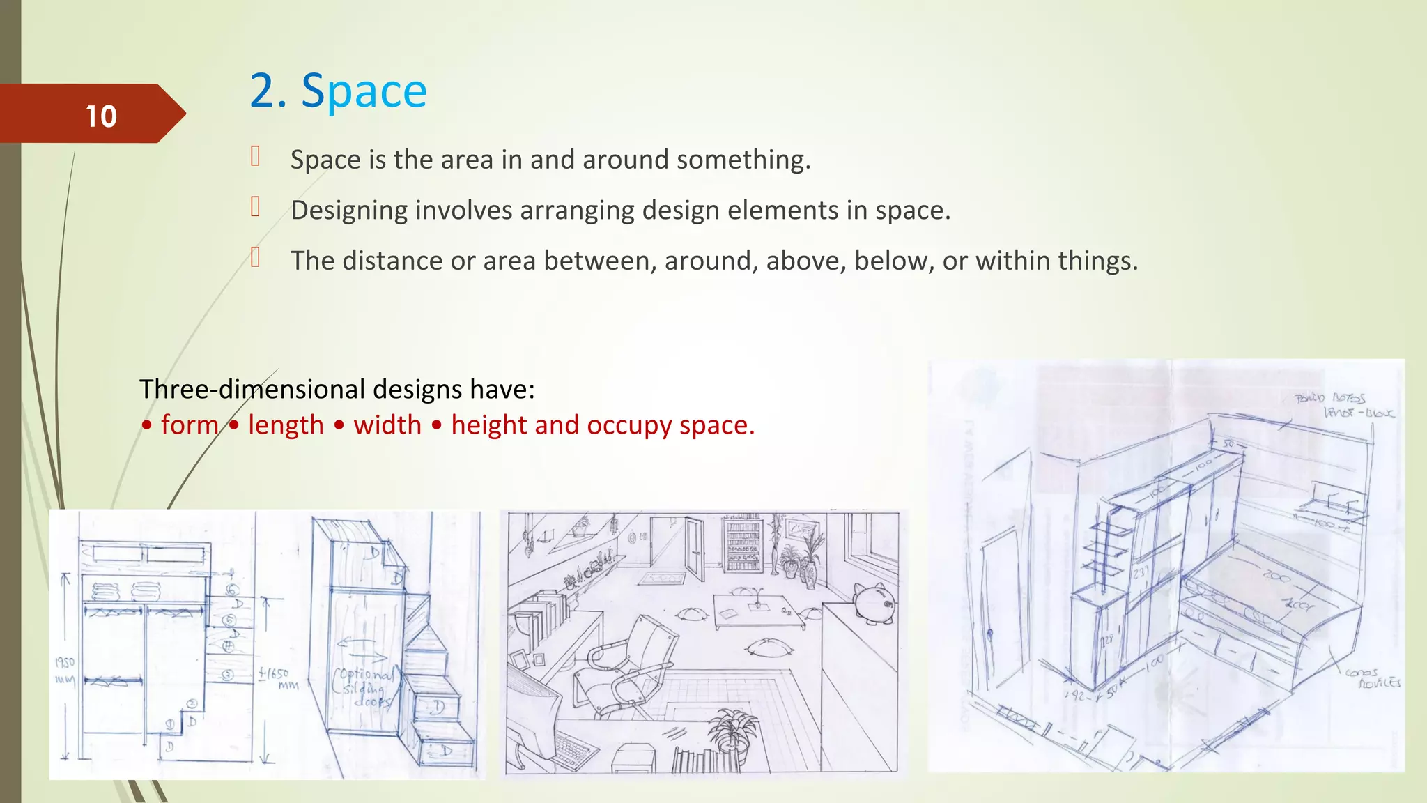 2. Space
 Space is the area in and around something.
 Designing involves arranging design elements in space.
 The distance or area between, around, above, below, or within things.
10
Three-dimensional designs have:
• form • length • width • height and occupy space.
 