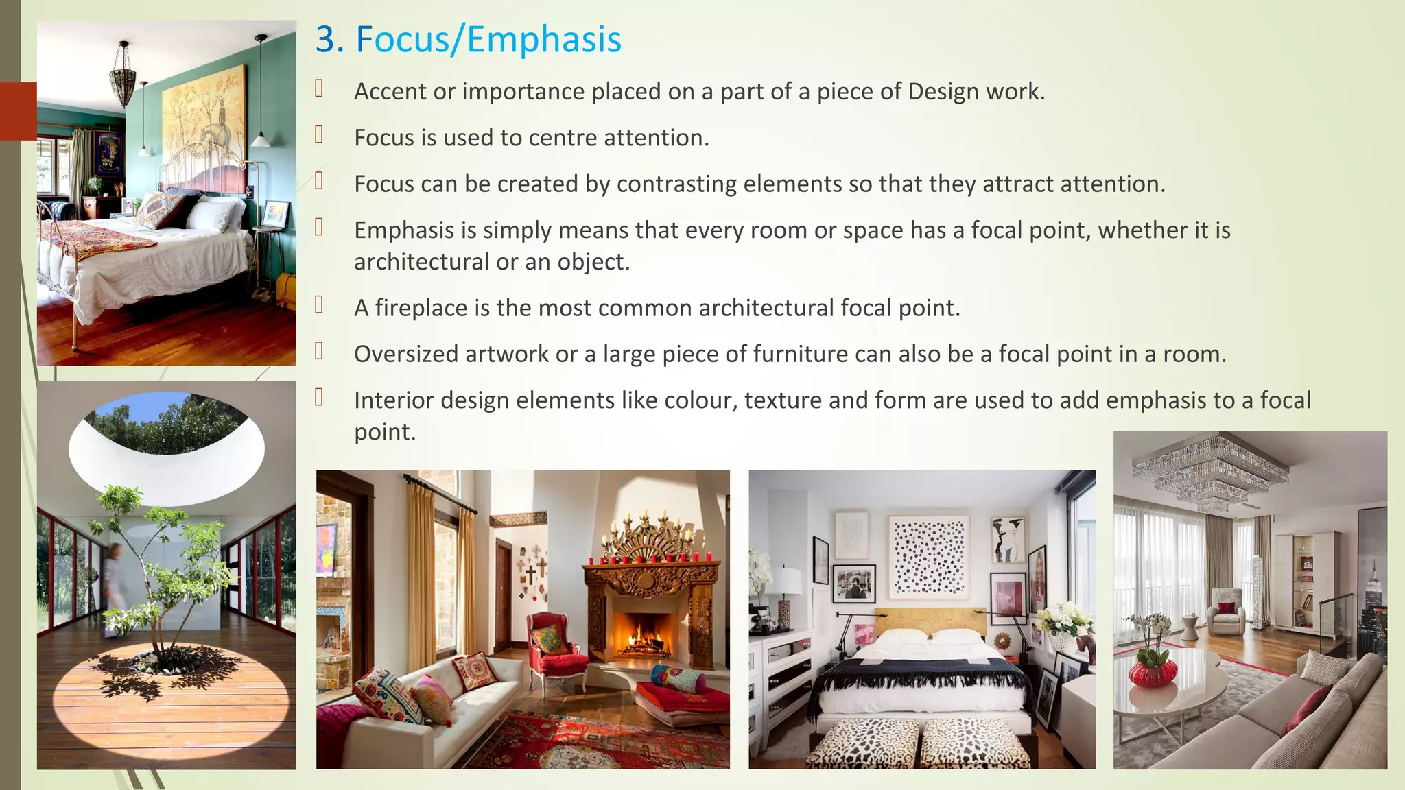 3. Focus/Emphasis
 Accent or importance placed on a part of a piece of Design work.
 Focus is used to centre attention.
 Focus can be created by contrasting elements so that they attract attention.
 Emphasis is simply means that every room or space has a focal point, whether it is
architectural or an object.
 A fireplace is the most common architectural focal point.
 Oversized artwork or a large piece of furniture can also be a focal point in a room.
 Interior design elements like colour, texture and form are used to add emphasis to a focal
point.
 