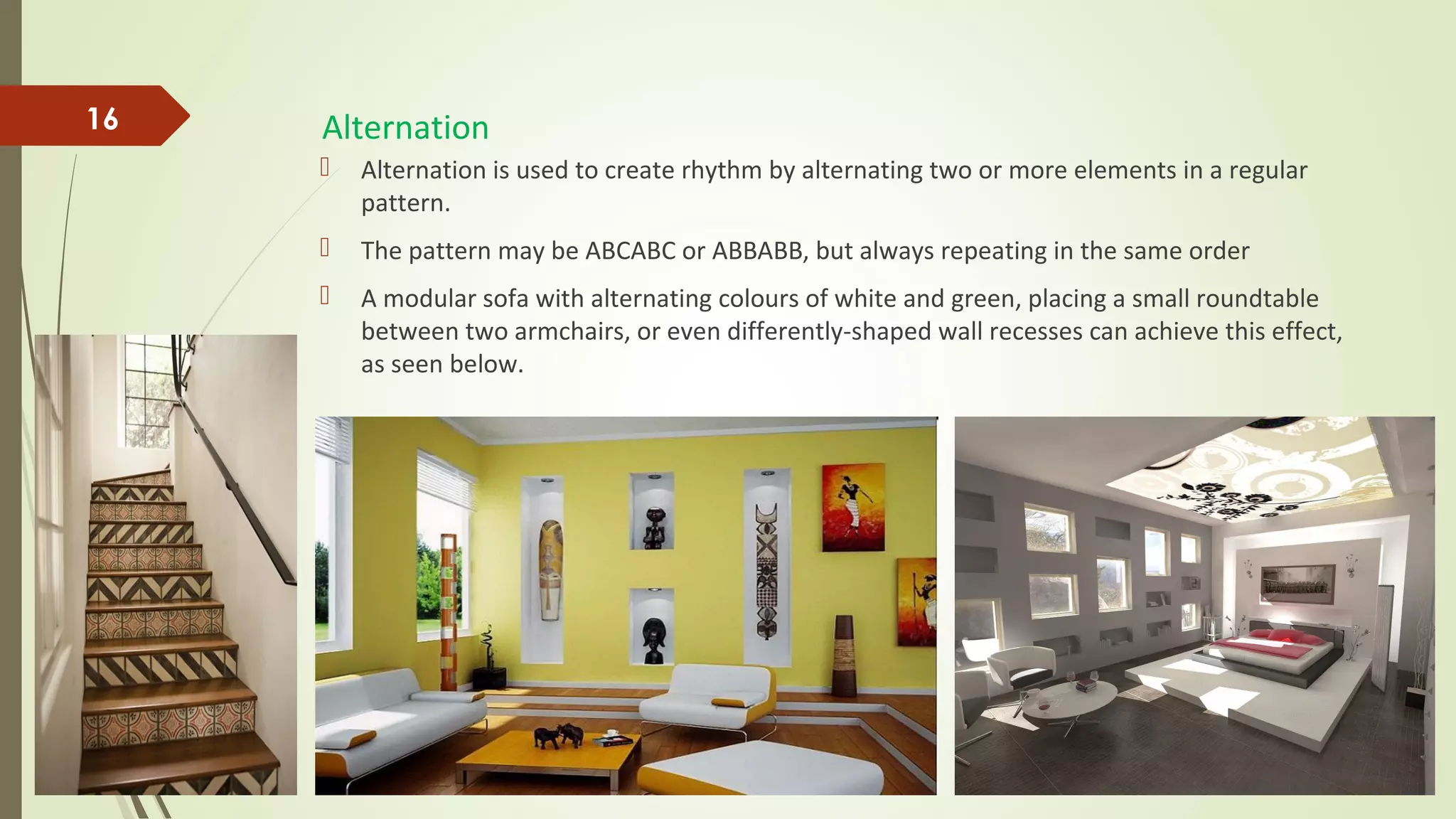 Alternation
 Alternation is used to create rhythm by alternating two or more elements in a regular
pattern.
 The pattern may be ABCABC or ABBABB, but always repeating in the same order
 A modular sofa with alternating colours of white and green, placing a small roundtable
between two armchairs, or even differently-shaped wall recesses can achieve this effect,
as seen below.
16
 