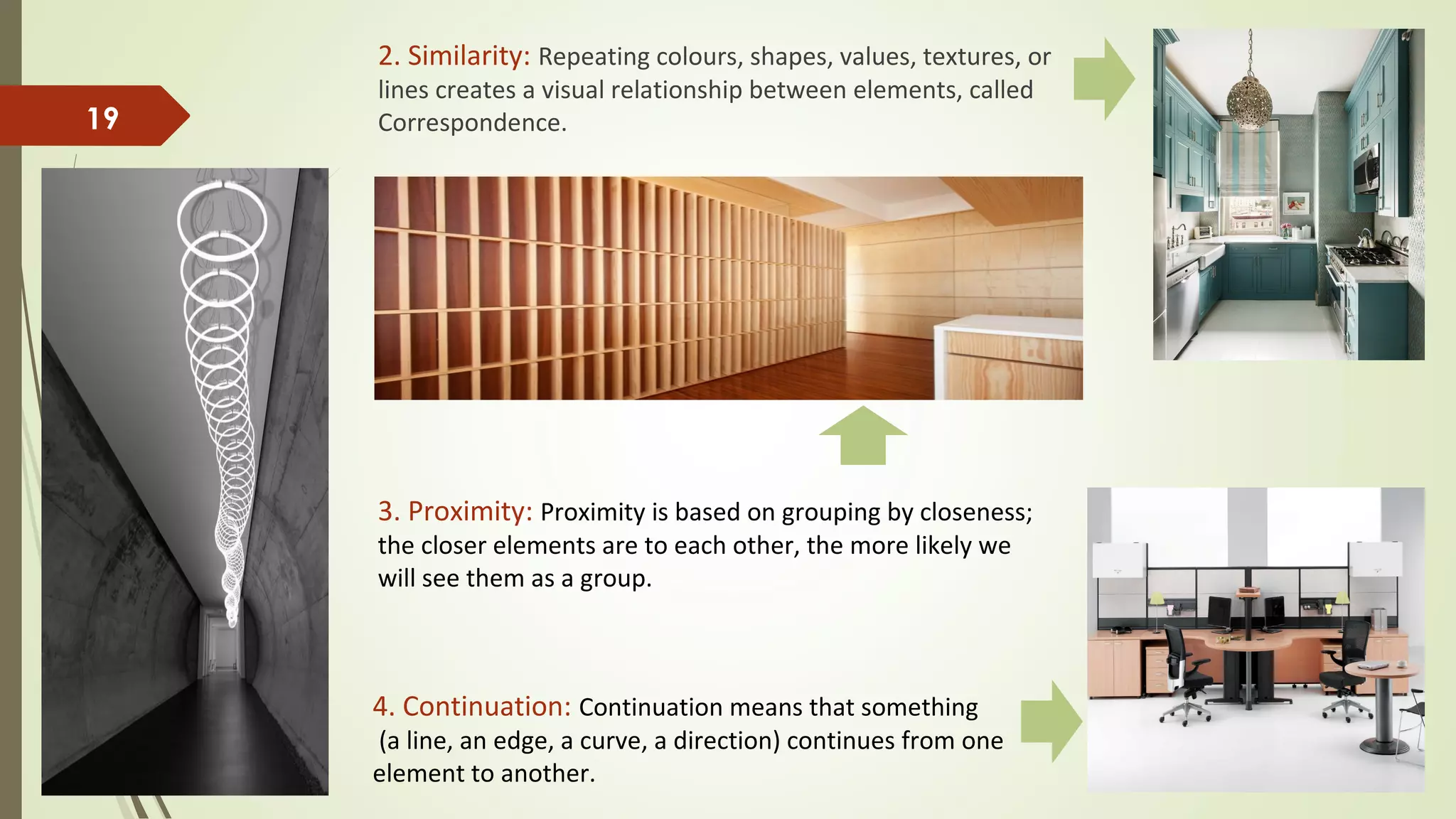 2. Similarity: Repeating colours, shapes, values, textures, or
lines creates a visual relationship between elements, called
Correspondence.19
3. Proximity: Proximity is based on grouping by closeness;
the closer elements are to each other, the more likely we
will see them as a group.
4. Continuation: Continuation means that something
(a line, an edge, a curve, a direction) continues from one
element to another.
 