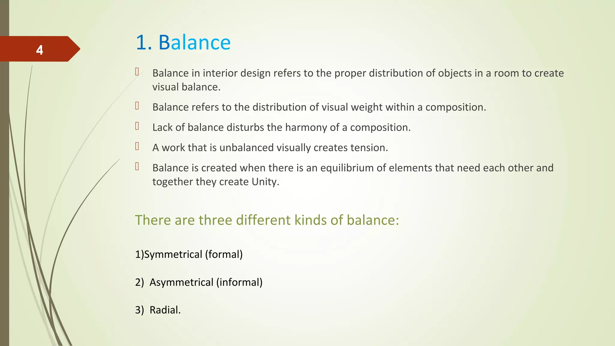 1. Balance
 Balance in interior design refers to the proper distribution of objects in a room to create
visual balance.
 Balance refers to the distribution of visual weight within a composition.
 Lack of balance disturbs the harmony of a composition.
 A work that is unbalanced visually creates tension.
 Balance is created when there is an equilibrium of elements that need each other and
together they create Unity.
4
There are three different kinds of balance:
1)Symmetrical (formal)
2) Asymmetrical (informal)
3) Radial.
 