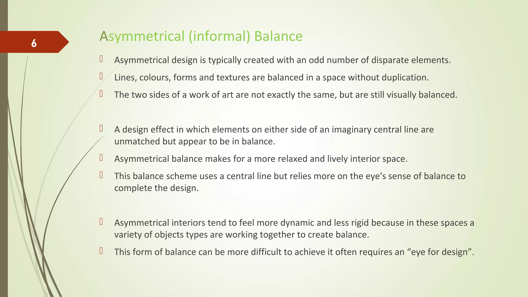 Asymmetrical (informal) Balance
 Asymmetrical design is typically created with an odd number of disparate elements.
 Lines, colours, forms and textures are balanced in a space without duplication.
 The two sides of a work of art are not exactly the same, but are still visually balanced.
 A design effect in which elements on either side of an imaginary central line are
unmatched but appear to be in balance.
 Asymmetrical balance makes for a more relaxed and lively interior space.
 This balance scheme uses a central line but relies more on the eye's sense of balance to
complete the design.
 Asymmetrical interiors tend to feel more dynamic and less rigid because in these spaces a
variety of objects types are working together to create balance.
 This form of balance can be more difficult to achieve it often requires an “eye for design”.
6
 