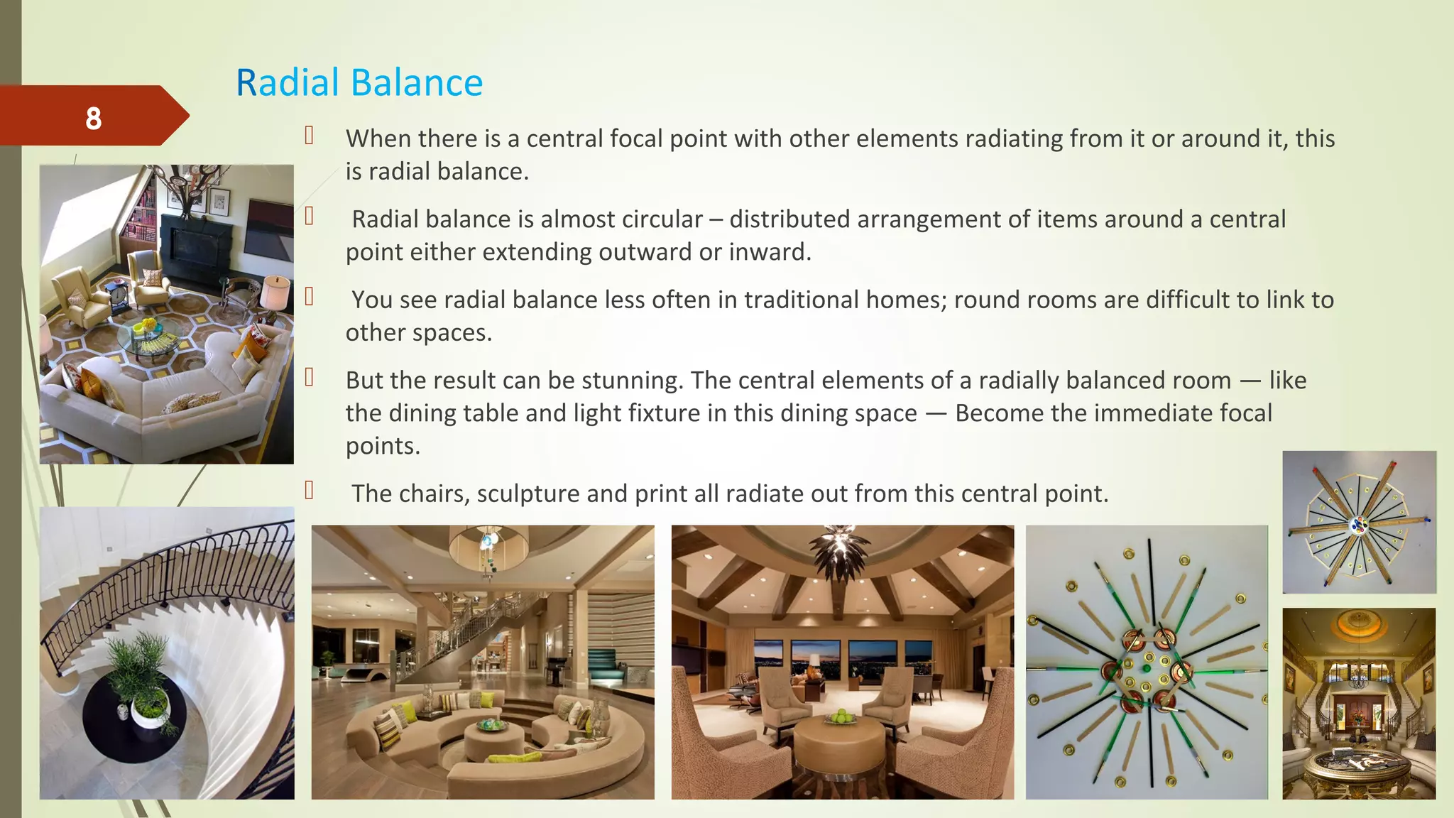 Radial Balance
 When there is a central focal point with other elements radiating from it or around it, this
is radial balance.
 Radial balance is almost circular – distributed arrangement of items around a central
point either extending outward or inward.
 You see radial balance less often in traditional homes; round rooms are difficult to link to
other spaces.
 But the result can be stunning. The central elements of a radially balanced room — like
the dining table and light fixture in this dining space — Become the immediate focal
points.
 The chairs, sculpture and print all radiate out from this central point.
8
 