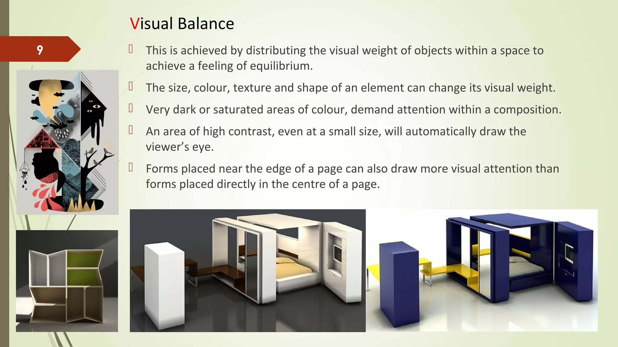 Visual Balance
 This is achieved by distributing the visual weight of objects within a space to
achieve a feeling of equilibrium.
 The size, colour, texture and shape of an element can change its visual weight.
 Very dark or saturated areas of colour, demand attention within a composition.
 An area of high contrast, even at a small size, will automatically draw the
viewer’s eye.
 Forms placed near the edge of a page can also draw more visual attention than
forms placed directly in the centre of a page.
9
 
