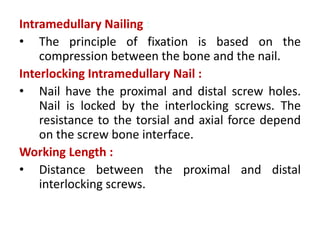 Intramedullary Nailing :
• The principle of fixation is based on the
compression between the bone and the nail.
Interlocking Intramedullary Nail :
• Nail have the proximal and distal screw holes.
Nail is locked by the interlocking screws. The
resistance to the torsial and axial force depend
on the screw bone interface.
Working Length :
• Distance between the proximal and distal
interlocking screws.
 