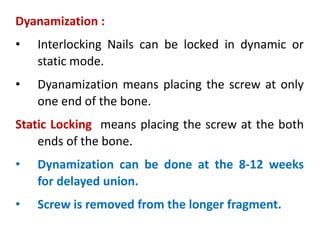 Dyanamization :
• Interlocking Nails can be locked in dynamic or
static mode.
• Dyanamization means placing the screw at only
one end of the bone.
Static Locking means placing the screw at the both
ends of the bone.
• Dynamization can be done at the 8-12 weeks
for delayed union.
• Screw is removed from the longer fragment.
 
