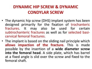 DYNAMIC HIP SCREW & DYNAMIC
CONDYLAR SCREW
• The dynamic hip screw (DHS) implant system has been
designed primarily for the fixation of trochanteric
fractures. It may also be used for certain
subtrochanteric fractures as well as for selected basi-
cervical femoral fractures.
• The implant is based on the sliding nail principle which
allows impaction of the fracture. This is made
possible by the insertion of a wide diameter screw
into the femoral head. A side plate, which has barrel
at a fixed angle is slid over the screw and fixed to the
femoral shaft.
 