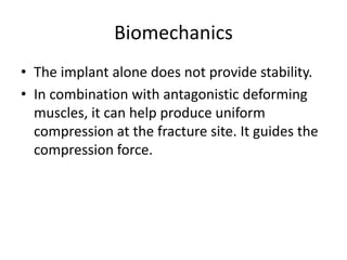 Biomechanics
• The implant alone does not provide stability.
• In combination with antagonistic deforming
muscles, it can help produce uniform
compression at the fracture site. It guides the
compression force.
 