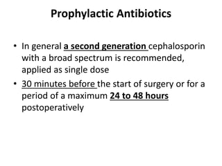 Prophylactic Antibiotics
• In general a second generation cephalosporin
with a broad spectrum is recommended,
applied as single dose
• 30 minutes before the start of surgery or for a
period of a maximum 24 to 48 hours
postoperatively
 
