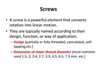 Screws
• A screw is a powerful element that converts
rotation into linear motion.
• They are typically named according to their
design, function, or way of application.
– Design (partially or fully threaded, cannulated, self-
tapping,etc.)
– Dimension of major thread diameter (most common
used 1.5, 2, 2.4, 2.7, 3.5, 4.5, 6.5, 7.3 mm, etc.)
 