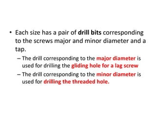 • Each size has a pair of drill bits corresponding
to the screws major and minor diameter and a
tap.
– The drill corresponding to the major diameter is
used for drilling the gliding hole for a lag screw
– The drill corresponding to the minor diameter is
used for drilling the threaded hole.
 