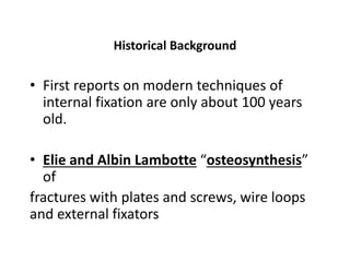 Historical Background
• First reports on modern techniques of
internal fixation are only about 100 years
old.
• Elie and Albin Lambotte “osteosynthesis”
of
fractures with plates and screws, wire loops
and external fixators
 