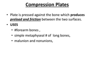 Compression Plates
• Plate is pressed against the bone which produces
preload and friction between the two surfaces.
• USES
• #forearm bones ,
• simple metaphyseal # of long bones,
• malunion and nonunions,
 