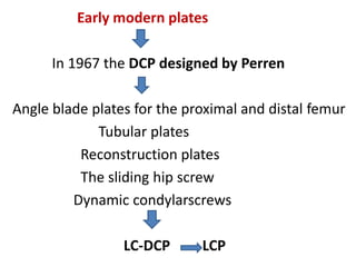 Early modern plates
In 1967 the DCP designed by Perren
Angle blade plates for the proximal and distal femur
Tubular plates
Reconstruction plates
The sliding hip screw
Dynamic condylarscrews
LC-DCP LCP
 