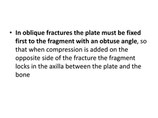 • In oblique fractures the plate must be fixed
first to the fragment with an obtuse angle, so
that when compression is added on the
opposite side of the fracture the fragment
locks in the axilla between the plate and the
bone
 