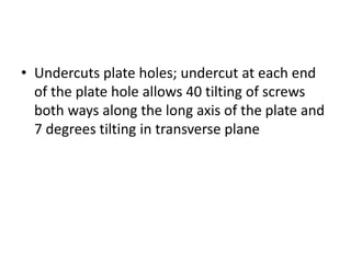• Undercuts plate holes; undercut at each end
of the plate hole allows 40 tilting of screws
both ways along the long axis of the plate and
7 degrees tilting in transverse plane
 